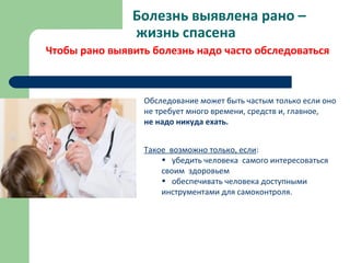 Болезнь выявлена рано –
жизнь спасена
Чтобы рано выявить болезнь надо часто обследоваться
Обследование может быть частым только если оно
не требует много времени, средств и, главное,
не надо никуда ехать.
Такое возможно только, если:
• убедить человека самого интересоваться
своим здоровьем
• обеспечивать человека доступными
инструментами для самоконтроля.
 