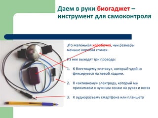 Даем в руки биогаджет –
инструмент для самоконтроля
Это маленькая коробочка, чьи размеры
меньше коробка спичек.
Из нее выходят три провода:
1. К блестящему «пятаку», который удобно
фиксируется на левой ладони.
2. К «активному» электроду, который мы
прижимаем к нужным зонам на руках и ногах
3. К аудиоразъему смартфона или планшета
 