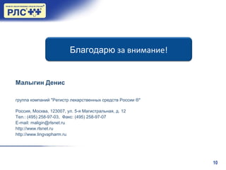 10
Благодарю за внимание!
Малыгин Денис
группа компаний "Регистр лекарственных средств России ®"
Россия, Москва, 123007, ул. 5-я Магистральная, д. 12
Тел.: (495) 258-97-03, Факс: (495) 258-97-07
E-mail: maligin@rlsnet.ru
http://www.rlsnet.ru
http://www.lingvapharm.ru
 