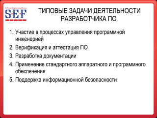 ТИПОВЫЕ ЗАДАЧИ ДЕЯТЕЛЬНОСТИ РАЗРАБОТЧИКА ПО  Участие в процессах управления программной инженерией Верификация и аттестация ПО Разработка документации Применение стандартного аппаратного и программного обеспечения Поддержка информационной безопасности 