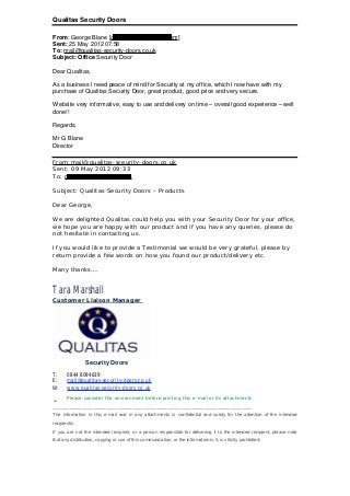 Qualitas Security Doors
From: George Blane [g.blane@googlemail.com]
Sent: 25 May 2012 07:58
To: mail@qualitas-security-doors.co.uk
Subject: Office Security Door
Dear Qualitas,
As a business I need peace of mind for Security at my office, which I now have with my
purchase of Qualitas Security Door, great product, good price and very secure.
Website very informative, easy to use and delivery on time – overall good experience – well
done!!
Regards,
Mr G Blane
Director
From:mail@qualitas-sceurity-doors.co.uk
Sent: 09 May 2012 09:33
To: g.blane@googlemail.com
Subject: Qualitas Security Doors – Products
Dear George,
We are delighted Qualitas could help you with your Security Door for your office,
we hope you are happy with our product and if you have any queries, please do
not hesitate in contacting us.
If you would like to provide a Testimonial we would be very grateful, please by
return provide a few words on how you found our product/delivery etc.
Many thanks….
Tara Marshall
Customer Liaison Manager
Security Doors
T: 0844 8094639
E: mail@qualitas-security-doors.co.uk
W: www.qualitas-security-doors.co.uk
ü Please consider the environment before printing this e-mail or its attachments
___________________________________________________________________________________
The information in this e-mail and in any attachments is confidential and solely for the attention of the intended
recipient/s.
If you are not the intended recipient, or a person responsible for delivering it to the intended recipient, please note
that any distribution, copying or use of this communication, or the information in it, is strictly prohibited.
 