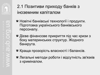 Новітні банківські технології і продукти. Підготовка українського банківського персоналу. Дієве фінансове прикриття під час кризи з боку материнських структур. Жодного банкрута. Краща прозорість власності і балансів. Легальні методи роботи і відсутність зв'язків  з криміналом. 2.1 Позитиви приходу банків   з іноземним капіталом   