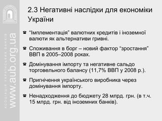 “ Імплементація” валютних кредитів і іноземної валюти як альтернативи гривні. Споживання в борг – новий фактор “зростання” ВВП в 2005–2008 роках. Домінування імпорту та негативне сальдо торговельного балансу (11,7% ВВП у 2008 р.). Пригнічення українського виробника через домінування імпорту. Ненадходження до бюджету 28 млрд. грн. (в т.ч. 15 млрд. грн. від іноземних банків). 2.3 Негативні наслідки для економіки України   