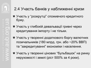 Участь у “розкрутці” споживчого кредитного буму. Участь у глибокій девальвації гривні через кредитування імпорту і не тільки. Участь у творенні додаткового боргу валютних позичальників (180 млрд. грн. або  ~20 % ВВП) та “закредитуванні” економіки і населення. Участь у творенні цінових “бульбашок” на ринку нерухомості і землі (ріст 500% за 4 роки). 2.4 Участь банків у наближенні кризи 