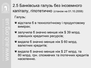 Галузь: відстала б в технологічному і продуктовому вимірах; залучила б значно менше ніж  $  39 млрд.   зовнішніх кредитних ресурсів; видала б значно менше ніж  $  60 млрд. валютних кредитів; видала б значно менше ніж  $  27 млрд. та  80 млрд. грн. споживчих та іпотечних кредитів населенню. 2. 5  Банківська галузь без іноземного капіталу, гіпотетично   (станом на 01.10.2008) 
