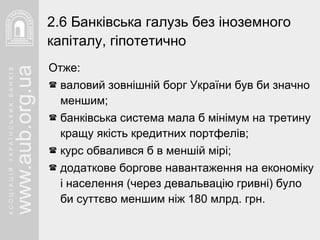 Отже: валовий зовнішній борг України був би значно меншим; банківська система мала б мінімум на третину кращу якість кредитних портфелів; курс обвалився б в меншій мірі; додаткове боргове навантаження на економіку і населення (через девальвацію гривні) було би суттєво меншим ніж 180 млрд. грн.   2. 6  Банківська галузь без іноземного капіталу, гіпотетично   