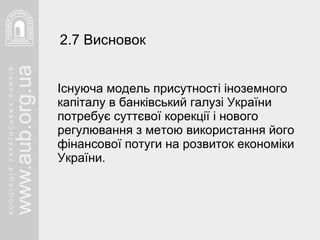 Існуюча модель присутності іноземного капіталу в банківський галузі України потребує суттєвої корекції і нового регулювання з метою використання його фінансової потуги на розвиток економіки України.  2.7 Висновок   