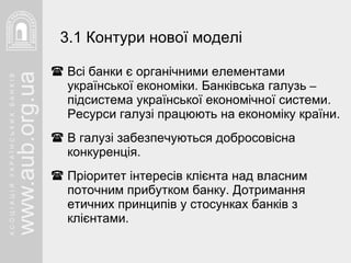 Всі банки є органічними елементами української економіки. Банківська галузь  –  підсистема української економічної системи. Ресурси галузі працюють на економіку країни. В галузі забезпечуються добросовісна конкуренція. Пріоритет інтересів клієнта над власним поточним прибутком банку. Дотримання етичних принципів у стосунках банків з клієнтами.  3.1 Контури нової моделі 