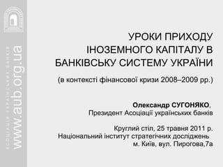 УРОКИ ПРИХОДУ ІНОЗЕМНОГО КАПІТАЛУ В БАНКІВСЬКУ СИСТЕМУ УКРАЇНИ (в контексті фінансової кризи 2008–2009 рр.) Олександр СУГОНЯКО ,  Президент Асоціації українських банків Круглий стіл, 25 травня 2011 р. Національний інститут стратегічних досліджень  м. Київ, вул. Пирогова,7а 
