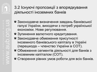Законодавче визначення завдань банківської галузі України, виходячи з потреб української економіки. Нове регулювання.  Зупинення валютного кредитування. Законодавче обмеження присутності іноземного банківського капіталу в Україні (перешкода – членство України в СОТ). Обмеження сегментів діяльності для банків з іноземним капіталом (СОТ). Створення рівних умов роботи для всіх банків. 3. 2  Існуючі пропозиції з впорядкування діяльності іноземних банків 