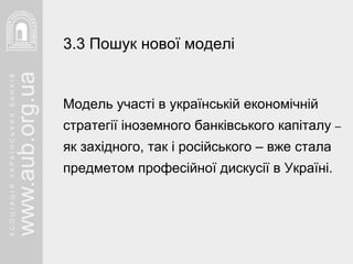 Модель участі в українській економічній стратегії іноземного банківського капіталу  –  як західного, так і російського – вже стала предметом професійної дискусії в Україні. 3.3 Пошук нової моделі   