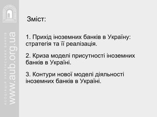 1. Прихід іноземних банків в Україну: стратегія та її реалізація. 2. Криза моделі присутності іноземних  банків в Україні. 3. Контури нової моделі діяльності іноземних банків в Україні. Зміст: 