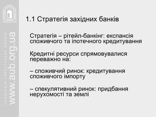 Стратегія – рітейл-банкінг: експансія споживчого та іпотечного кредитування   Кредитні ресурси спрямовувалися переважно на: –  споживчий ринок: кредитування споживчого імпорту –  спекулятивний ринок: придбання нерухомості та землі 1.1 Стратегія західних банків 