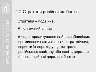 Стратегія – подвійна:  політичний вплив через кредитування найпривабливіших промислових активів, в т.ч. стратегічних, сприяти їх переходу під контроль російського капіталу або навіть держави (через російські державні банки) 1.2 Стратегія російських  банків 