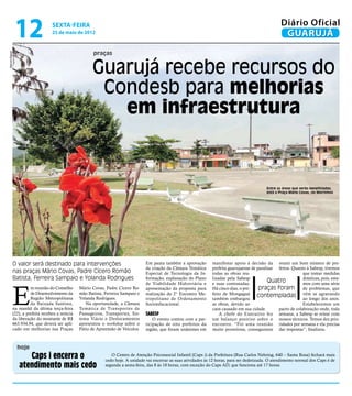 12                sexta-feira
                                  25 de maio de 2012
                                                                                                                                                           Diário Oficial
                                                                                                                                                            GUARUJÁ
                                                        praças
Marcos Miguel




                                                       Guarujá recebe recursos do
                                                        Condesb para melhorias
                                                          em infraestrutura


                                                                                                                                                   Entre as áreas que serão beneficiadas,
                                                                                                                                                   está a Praça Mário Covas, no Morrinhos




            O valor será destinado para intervenções                               Em pauta também a aprovação        manifestar apoio à decisão da reunir um bom número de pre-
                                                                                   da criação da Câmara Temática      prefeita guarujaense de paralisar feitos. Quanto à Sabesp, tivemos
            nas praças Mário Covas, Padre Cícero Romão                             Especial de Tecnologia da In-      todas as obras rea-                            que tomar medidas
            Batista, Ferreira Sampaio e Yolanda Rodrigues                          formação, explanação do Plano      lizadas pela Sabesp
                                                                                                                                                    Quatro           drásticas, pois, esta-




            E
                                                                                   de Viabilidade Hidroviária e       e suas contratadas.                            mos com uma série
                      m reunião do Conselho      Mário Covas, Padre Cícero Ro-     apresentação da proposta para      Há cinco dias, o pre-    praças foram de problemas, que
                      de Desenvolvimento da      mão Batista, Ferreira Sampaio e   realização do 2° Encontro Me-      feito de Mongaguá
                      Região Metropolitana       Yolanda Rodrigues.
                                                                                                                                              contempladas vêm se agravando
                                                                                   tropolitano de Ordenamento         também embargou                                ao longo dos anos.
                      da Baixada Santista,          Na oportunidade, a Câmara      Socioeducacional.                  as obras, devido ao                            Estabelecemos um
            na manhã da última terça-feira       Temática de Transportes de                                           caos causado em sua cidade.       pacto de colaboração onde, toda
            (22), a prefeita recebeu a notícia   Passageiros, Transportes, Sis-    Sabesp                                 A chefe do Executivo fez semana, a Sabesp se reúne com
            da liberação do montante de R$       tema Viário e Deslocamentos           O evento contou com a par-     um balanço positivo sobre o nossos técnicos. Temos dez prio-
            663.934,94, que deverá ser apli-     apresentou o workshop sobre o     ticipação de oito prefeitos da     encontro. “Foi uma reunião ridades por semana e ela precisa
            cado em melhorias nas Praças         Pátio de Apreensão de Veículos.   região, que foram unânimes em      muito proveitosa, conseguimos dar respostas”, finalizou.



                hoje
                   Caps i encerra o                              O Centro de Atenção Psicossocial Infantil (Caps i) da Prefeitura (Rua Carlos Nehring, 640 – Santa Rosa) fechará mais
                                                              cedo hoje. A unidade vai encerrar as suas atividades às 12 horas, para ser dedetizada. O atendimento normal dos Caps é de
                atendimento mais cedo                         segunda a sexta-feira, das 8 às 18 horas, com exceção do Caps AD, que funciona até 17 horas.
 