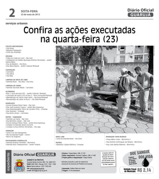 2               sexta-feira
                      25 de maio de 2012
                                                                                                                                                                              Diário Oficial
                                                                                                                                                                               GUARUJÁ
serviços urbanos


                         Confira as ações executadas
                            na quarta-feira (23)
Coleta Mecanizada




                                                                                                                                                                                                       Dayanna de Castro
 Vila Áurea
 Marginal Piaçaguera
 Forte dos Andrades

Roçada
 Praça do Clube do Curió – Pae Cará
 Imediações do Estádio Municipal Antônio Fernandes – Jardim
Helena Maria
 Rua da Madeira – Vila Nova
 Rua Maria Baiana – Jardim Cidamar/Perequê

Capinação
 Cachoeira
 Vila Selma
 Vila Maia

Limpeza de Boca de Lobo
 Avenida Brasil – Vila Zilda / Vila Edna

Limpeza de Canal
 Avenida Tancredo Neves - Cachoeira

Alvenaria
 Rua 1, troca de tubo PVC – Jardim Cidamar/ Perequê
 Colocação de tubos 0.50 na Rua 2 – Novo Horizonte/Perequê
 Manutenção na Creche Jitaro Itano – Vila Nova/Perequê
 Recuperação de caixas na Rua 2 – Vila Zilda/Perequê

Hidrojato
 Escola Estadual Pastor Paiva – Pae Cará
 Rua José Lourenço Guerra – Jardim Boa Esperança
 Rua Desembargador Plínio de Carvalho Pinto – Enseada
 Rua Veraneio – Enseada
 Rua Santo Amaro – Cachoeira

Retro / Caminhão
 Avenida Luiz Gama – Pae Cará
 Rua Monteiro Lobato – Pae Cará
 Escola Estadual Pastor Paiva – Jardim Boa Esperança
 Limpeza na Avenida Santos Dumont
 Limpeza na Rua Antônio Fernandes – Vila Lígia

Varrição
 Santa Cruz dos Navegantes
 Bica da Avenida Puglisi – Centro
 Morro do Engenho                                                        Drag Line                                                              Operação Tapa-buraco
                                                                          Canal da Avenida Brasil – Vila Edna                                     Praça Mário Covas – Morrinhos II
Escavadeira Hidráulica
 Avenida Antenor Pimentel – Morrinhos                                    Patrol                                                                   Rua Antônio Domingues de Oliveira – Morrinhos
 Avenida Assis Chateaubriand – Jardim Virgínia                            Balneário Cidade Atlântica / Enseada                                    Rua João Batista Redinha – Morrinhos



                                                                                                                                                                                                e
             Diário Oficial GUARUJÁ
                                                                                 | Diretora • Dayse Maria • Mtb. 31.752                   O noticiário relativo às
                                                                                                                                                                                 doe sangu
expediente




                                                                                                                                          atividades da Câmara

                                                                                                                                                                                           Doe vida
                                                                                 | Editor responsável • Eduardo Caetano • Mtb. 41.408
                                                                                                                                          Municipal, bem como a
                                                                                 | Projeto gráfico e diagramação • Diego Rubido                                                Colabore
                                                                                                                                           produção e edição de                com o Banco
                               Gabinete da Prefeita                                                                                      seus atos oficiais, são de            de Sangue
                               Avenida Santos Dumont, 800 • Tel. 3308.7470       Noticiário produzido a partir de material da           responsabilidade exclusiva             do Hospital
                               PABX 3308.7000 • Ramais 7472 • 7407 • 7409        Assessoria de Imprensa da Prefeitura de Guarujá           do Poder Legislativo.               Santo Amaro
                               Bairro Santo Antônio • CEP 11432-440
                               site: www.guaruja.sp.gov.br                       | Impressão: Gráfica Diário do Litoral
                               e-mail: diario@guaruja.sp.gov.br                  | Tiragem: 10 mil exemplares
                                                                                                                                                                        Unidade Fiscal
                                                                                                                                                                         do Município        R$ 2,14
 