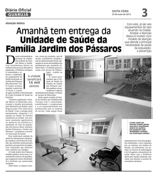 Diário Oficial
 GUARUJÁ
                                                                      sexta-feira
                                                                      25 de maio de 2012
                                                                                                      3
atenção básica                                                                     Com este, já são seis
                                                                                  equipamentos do tipo

  Amanhã tem entrega da                                                             atuando na Cidade.
                                                                                      Ampliar a Atenção
                                                                                   Básica é investir num

   Unidade de Saúde da                                                              modelo de atenção
                                                                                  que atende a principal
                                                                                  necessidade de saúde

Família Jardim dos Pássaros                                                               da população:
                                                                                            a prevenção



D
            ando continuidade ao nos, como por exemplo, sala de
            processo de amplia- vacina, consultórios, recepção e
            ção da Rede de Aten- sala de administração foram ade-
            ção Básica à Saúde, quadas às novas necessidades dos
com investimentos diretos na profissionais que atenderão ali.
melhoria dos serviços ofertados à Além disso, a Unidade passará a
população, a Prefeitura entregará contar com serviço de Odonto-
à comunidade a re-                             logia – inédito na
forma e ampliação                              Região.
do equipamento de           A unidade              É impor tante
Saúde localizado no         beneficiará        ressaltar que a Uni-
Jardim dos Pássaros                            dade de Saúde da
(Rua Rouxinol, 25).          15 mil            Família do Jardim
O evento acontece             pessoas          dos Pássaros tam-
amanhã, a partir das                           bém ganhou novas,
15 horas, e a partir                           modernas e seguras
de agora receberá a denominação instalações para abrigar o estoque
de Usafa (Unidade de Saúde da de vacinas do Município.
Família).                            Serão quatro equipes de Saú-
    “Estamos ampliando a Aten- de da Família que estabelecerão
ção Básica no Município, prio- vínculos com a comunidade,
rizando o modelo preconizado possibilitando o compromisso
pelo Ministério da Saúde e pela e a co-responsabilidade dos




                                                                                                                    Fotos Pedro Rezende
Organização Pan-americana profissionais com os usuários
de Saúde. Com a entrega deste do serviço. Cada equipe ficará
equipamento, chegamos a 15
equipes de Saúde da Família
atendendo na Cidade. Isto pro-
move resultados significativos
na melhoria da assistência e                                                           A Usafa Jardim dos
qualidade de vida da popula-                                                           Pássaros também ganhou
                                                                                       novo piso e revestimento
ção dos bairros Santo Antônio,                                                         externo em pastilhas,
Jardim Primavera e Jardim dos                                                          que asseguram maior
Pássaros”, considerou o secretá-                                                       durabilidade e facilitam
rio municipal de Saúde.                                                                sua conservação cotidiana
    Esta tradicional unidade de
saúde foi inteiramente climatiza-
da e ganhou a Farmácia do Cida-                                                  responsável por uma área geográ-
dão, que distribui medicamentos                                                  fica delimitada e será composta
gratuitos aos pacientes da região,                                               por, no mínimo, um médico da
com instalações que oferecem                                                     família, um enfermeiro, um au-
mais conforto aos cidadãos.                                                      xiliar ou técnico de enfermagem
    A Usafa Jardim dos Pássaros                                                  e de 4-6 agentes comunitários de
também ganhou novos piso e re-                                                   saúde. Neste caso, a Prefeitura
vestimento externo em pastilhas,                                                 optou pela equipe ampliada, que
que asseguram maior durabilida-                                                  conta com dentista e auxiliar de
de e facilitam sua conservação                                                   consultório dentário.
cotidiana.
    Além disso, os espaços inter-
 
