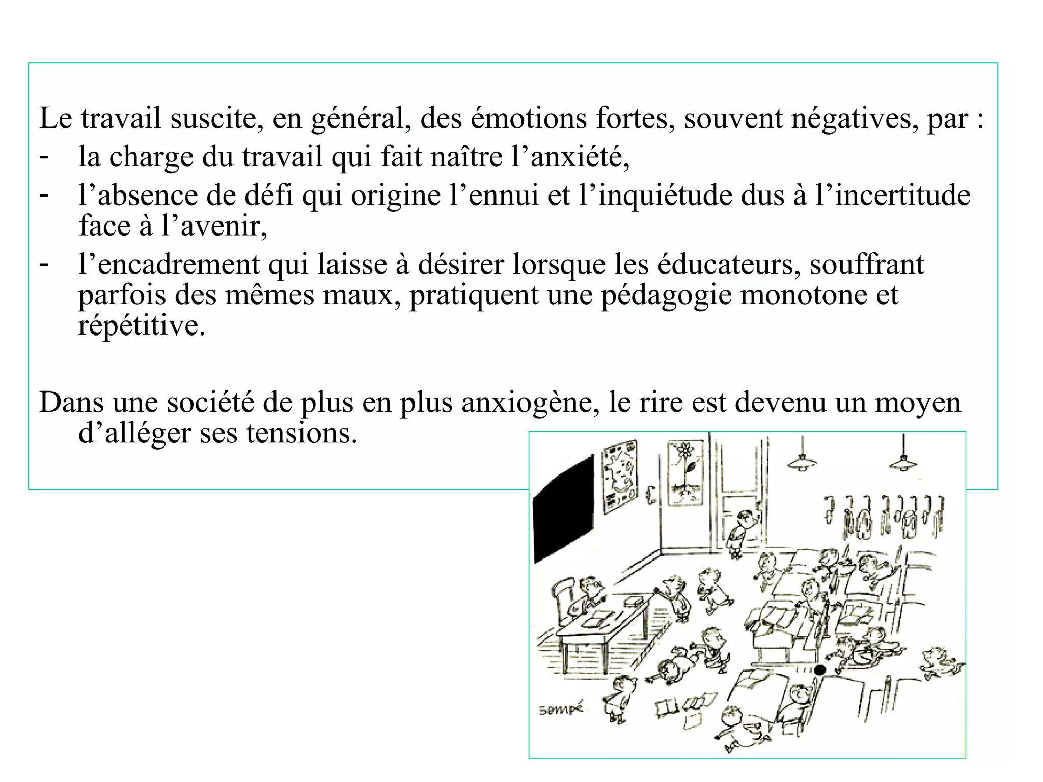 Le travail suscite, en général, des émotions fortes, souvent négatives, par :
- la charge du travail qui fait naître l’anxiété,
- l’absence de défi qui origine l’ennui et l’inquiétude dus à l’incertitude
   face à l’avenir,
- l’encadrement qui laisse à désirer lorsque les éducateurs, souffrant
   parfois des mêmes maux, pratiquent une pédagogie monotone et
   répétitive.

Dans une société de plus en plus anxiogène, le rire est devenu un moyen
  d’alléger ses tensions.




                                                                        20
 