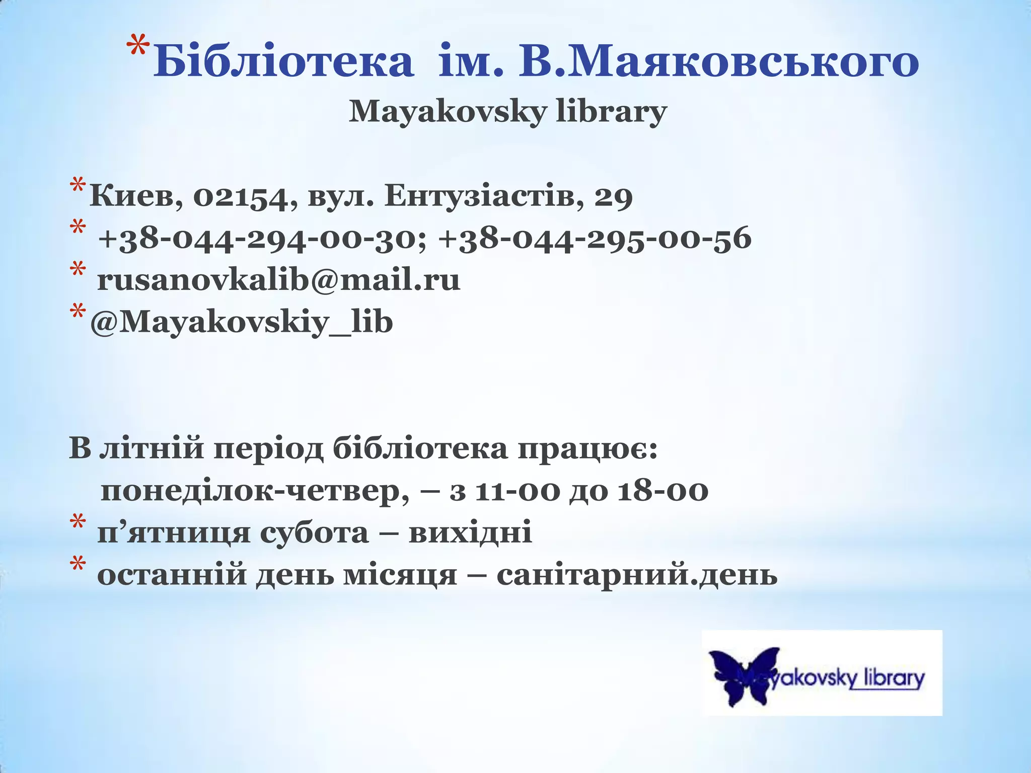*Бібліотека      ім. В.Маяковського
               Mayakovsky library

* Киев, 02154, вул. Ентузіастів, 29
* +38-044-294-00-30; +38-044-295-00-56
* rusanovkalib@mail.ru
* @Mayakovskiy_lib


В літній період бібліотека працює:
  понеділок-четвер, – з 11-00 до 18-00
* п’ятниця субота – вихідні
* останній день місяця – санітарний.день
 