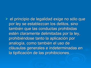     el principio de legalidad exige no sólo que
    por ley se establezcan los delitos, sino
    también que las conductas prohibidas
    estén claramente delimitadas por la ley,
    prohibiéndose tanto la aplicación por
    analogía, como también el uso de
    cláusulas generales e indeterminadas en
    la tipificación de las prohibiciones.
 