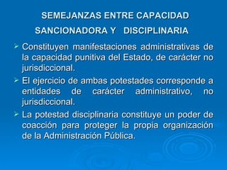 SEMEJANZAS ENTRE CAPACIDAD
       SANCIONADORA Y DISCIPLINARIA
   Constituyen manifestaciones administrativas de
    la capacidad punitiva del Estado, de carácter no
    jurisdiccional.
   El ejercicio de ambas potestades corresponde a
    entidades de carácter administrativo, no
    jurisdiccional.
   La potestad disciplinaria constituye un poder de
    coacción para proteger la propia organización
    de la Administración Pública.
 