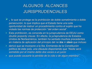 ALGUNOS ALCANCES
               JURISPRUDENCIALES
 , lo que se protege es la prohibición de doble sometimiento o doble
  persecución, lo que implica que el Estado tiene una sola
  oportunidad de instruir un procedimiento contra el sujeto que ha
  violado las normas de protección “del orden social”.
 Esta prohibición, es conocida en la jurisprudencia de EEUU como
  double jeopardy clause. En efecto, la jurisprudencia de Estados
  Unidos de Norteamérica, también ha sentado muchos precedentes
  en materia de aplicación del principio del ne bis in idem que incluso
 derivó que se incorpore a la 5ta. Enmienda de la Constitución
  política de éste país, una cláusula disponiendo que “Nadie será
  sometido por el mismo delito dos veces a un juicio
 que puede causarle la pérdida de la vida o de algún miembro”.
 