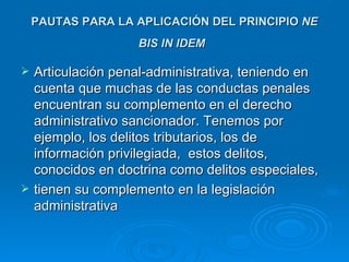 PAUTAS PARA LA APLICACIÓN DEL PRINCIPIO NE
                    BIS IN IDEM

   Articulación penal-administrativa, teniendo en
    cuenta que muchas de las conductas penales
    encuentran su complemento en el derecho
    administrativo sancionador. Tenemos por
    ejemplo, los delitos tributarios, los de
    información privilegiada, estos delitos,
    conocidos en doctrina como delitos especiales,
   tienen su complemento en la legislación
    administrativa
 