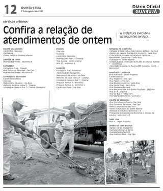 12                    qUintA-feiRA
                                                25 de agosto de 2011
                                                                                                                                                 Diário Oficial
                                                                                                                                                  GUARUJÁ

                          serviços urbanos


                          Confira a relação de                                                                                    A Prefeitura executou


                          atendimentos de ontem
                                                                                                                                  os seguintes serviços:



                          ColETA MECAnizAdA                                  roçAdA                                  SErviçoS dE AlvEnAriA
                           Jardim Boa Esperança                               Vila Lígia                              Limpeza de caixa na Rua João Carolino da Silva – Pae Cará
                           Santa Rosa                                         Guaiúba                                 Reparo em caixa na Rua Mauricio Lourenço – Santa Rosa
                           Caixas metálicas (limpeza urbanas)                 Jardim Boa Esperança                    Colocação de bloquete na calçada do Centro de
                                                                                                                     Atendimento Operacional – Santa Rosa
                                                                              Avenida Dom Pedro I – Enseada
                          liMPEzA dE CAnAl                                                                            Tubulação no Jardim Albamar
                           Avenida Eva Pereira – Morrinhos III                Rua Jurema – Jardim Cidamar             Continuação da construção da mureta do canal da Avenida
                                                                              Rua 31 – Morrinhos III                 1 – Morrinhos I
                          CAPinAção                                                                                   Demolição de pedras na Travessa 288, acesso ao morro –
                           Limpeza da Praia – Enseada                        vArrição                                Morrinhos I
                           Rua Guilherme Backeuser – Pae Cará                 Limpeza da Praça Possidônio
                           Avenida Eva Pereira – Morrinhos III                Santa Cruz dos Navegantes              HidrojATo / SugAdor
                                                                              Manutenção de ponte – Vila Nova         Rua João Akui – Jardim Progresso
                          CAPinAção E rASPAgEM                                                                        Jardim Alvorada
                                                                              Reforma de caixas na Rua 7 – Cidamar
                           Jardim Helena Maria                                                                        Rua Tiradentes – Pae Cará
                           Vila Lígia                                         Limpeza de caixas na Rua 7 – Cidamar    Rua Figueira – Pae Cará
                           Manutenção de ponte – Vila Nova                    Praça da Avenida 1 - Morrinhos I        Rua Maurício Lourenço - Santa Rosa
                           Reforma de caixas na Rua 7 – Cidamar               Praça da Avenida 2 – Morrinhos II       Rua Vanda Pirani – Santa Rosa
                           Limpeza de caixas na Rua 7 – Cidamar (raspagem)    Jardim das Flores – Vila Zilda          Rua Presidente Kennedy
                                                                                                                      Rua Belo Horizonte, Rua Brasília, Rua Piauí – Vila Edna
                                                                                                                      Rua 2 e 3 – Vila Zilda
                                                                                                                      Rua E e Rua 4 – Santa Clara
                                                                                                                      Avenida Tancredo Neves – Cachoeira
Fotos Dayanna de Castro




                                                                                                                     ColETA dE rESíduoS
                                                                                                                      Rua José Lourenço Guerra – Pae Cará
                                                                                                                      Rua Guilherme Backeuser – Pae Cará
                                                                                                                      RetroCaminhão Trucado/Toco
                                                                                                                      Apoio na tubulação do Jardim Albamar
                                                                                                                      Retirada de entulho – Morrinhos I e II
                                                                                                                      Transporte de material para Morrinhos III, retirada de
                                                                                                                     entulho – Morrinhos I e II

                                                                                                                     drAg linE
                                                                                                                      Rua 1 – Jardim Acapulco

                                                                                                                     oPErAção TAPA-BurACo
                                                                                                                      Santa Cruz dos Navegantes
                                                                                                                      Avenida Adhemar de Barros
                                                                                                                      Avenida Santos Dumont
                                                                                                                      Rua Francisco Alves – Pae Cará
 