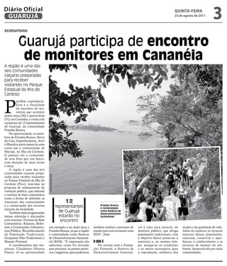Diário Oficial
 GUARUJÁ
                                                                                                                                       qUintA-feiRA
                                                                                                                                       25 de agosto de 2011
                                                                                                                                                                   3
ecoturismo


           Guarujá participa de encontro
            de monitores em Cananéia
A região é uma das
seis comunidades
caiçaras preparadas
para receber
visitantes no Parque
Estadual da Ilha do
Cardoso



P
         artilhar experiência.
         Esta é a finalidade
         do encontro de mo-
         nitores que acontece
nestas terça (30) e quarta-feira
(31), em Cananéia, e conta com
a presença de 12 representantes
de Guarujá, da comunidade
Prainha Branca.
    Na oportunidade, os mem-
bros da Prainha Branca, Barra
do Una, Itapanhoapina, Ariri
e Mandira participam de uma
visita até a comunidade de
Marujá, na Ilha do Cardoso.
O passeio até a comunida-
de será feito por um barco,
com duração de duas horas
e meia.
    A região é uma das seis
comunidades caiçaras prepa-
                                   Fotos Juliana Marcello




radas para receber visitantes
no Parque Estadual da Ilha do
Cardoso (Peic), inseridas na
proposta de ordenamento da
visitação pública, que entende
o turismo de base comunitária
como a forma de defender os
interesses das comunidades                                       12
e a conservação dos recursos                                representantes        Prainha Branca
                                                                                  é contemplada
naturais da localidade.
    Também estão programadas                                  de Guarujá          como Reserva de
                                                                                  Desenvolvimento
mesas redondas e discussões                                   estarão no          Sustentável
com os temas: Turismo de Base                                  encontro
Comunitária; Reparos, Refor-
mas e Construções; Infraestru-     um exemplo a ser dado para a              também realizar o processo de   vel é uma área natural, de      modos e da qualidade de vida.
tura Pública; Reconhecimento       Prainha Branca, já que a região           estudo para nos tornamos uma    domínio público, que abriga     Além de explorar os recursos
da População Tradicional;          é contemplada como Reserva                RDS”, disse.                    populações tradicionais, com    naturais dessas populações,
Ocupantes Não Tradicionais e       de Desenvolvimento Sustentá-                                              o objetivo básico preservar a   valorizar, conservar e aper-
Manejo Florestal.                  vel (RDS). “É importante nós              O que é                         natureza e, ao mesmo tem-       feiçoar o conhecimento e as
    A coordenadora dos mo-         sabermos como foi iniciado                   De acordo com a Funda-       po, assegurar as condições      técnicas de manejo do am-
nitores, Claudenice Oliveira       esse processo, os pontos positi-          ção Florestal, a Reserva de     e os meios necessários para     biente, desenvolvido por estas
Flazio, vê na oportunidade         vos e negativos, para podermos            Desenvolvimento Sustentá-       a reprodução, melhoria dos      comunidades.
 