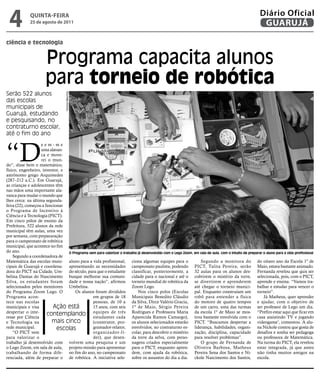 4            qUintA-feiRA
              25 de agosto de 2011
                                                                                                                                                     Diário Oficial
                                                                                                                                                      GUARUJÁ

ciência e tecnologia


                       Programa capacita alunos
                       para torneio de robótica
Serão 522 alunos
                                  Vinicius Maurício




das escolas
municipais de
Guarujá, estudando
e pesquisando, no
contraturno escolar,
até o fim do ano



“D
                    eem-me
                    uma alavan-
                    ca e move-
                    rei o mun-
do”, disse bem o matemático,
físico, engenheiro, inventor, e
astrônomo grego Arquimedes
(287–212 a.C.). Em Guarujá,
as crianças e adolescentes têm
nas mãos uma importante ala-
vanca para mudar o mundo que
lhes cerca: na última segunda-
feira (22), começou a funcionar
o Programa de Incentivo à
Ciência e à Tecnologia (PICT).
Em cinco pólos de ensino da
Prefeitura, 522 alunos da rede
municipal têm aulas, uma vez
por semana, com prepararação
para o campeonato de robótica
municipal, que acontece no fim
do ano.                         O Programa vem para valorizar o trabalho já desenvolvido com o Lego Zoom, em sala de aula, com o intuito de preparar o aluno para a vida profissional
    Segundo a coordenadora de
Matemática das escolas muni- aluno para a vida profissional, ciona algumas equipes para o                    Segundo a monitora do do oitavo ano da Escola 1º de
cipais de Guarujá e coordena- apresentando as necessidades campeonato paulista, podendo PICT, Talita Pereira, serão Maio, estava bastante animado.
dora do PICT na Cidade, Um- do século, para que o estudante classificar, posteriormente, a 32 aulas para os alunos des- Fernanda revelou que quis ser
belina Dantas do Nascimento busque melhorar sua comuni- cidade para o nacional e até o cobrirem o mistério da torre, selecionada, pois, com o PICT,
Silva, os estudantes foram dade e nossa nação”, afirmou torneio mundial de robótica da se divertirem e aprenderem aprende e ensina. “Vamos tra-
selecionados pelos monitores Umbelina.                               Zoom Lego.                           até chegar o torneio munici- balhar e estudar para vencer o
do Programa Zoom Lego. O            Os alunos foram divididos            Nos cinco polos (Escolas pal. Enquanto construíam um torneio”.
Programa acon-                               em grupos de 18 Municipais Benedito Cláudio robô para entender a física                                 Já Matheus, quer aprender
tece nas escolas                             pessoas, de 10 a da Silva, Dirce Valério Gracia, do motoro de quatro tempos e ajudar, com o objetivo de
municipais e visa         Ação está          15 anos, com seis 1º de Maio, Sérgio Pereira de um carro, uma das turmas ser professor de Lego um dia.
despertar o inte-
resse por Ciência
                       contemplando equipes de cada Rodrigues e Professora Maria da escola 1º de Maio secom o “Prefiro estar aqui que jogando
                                             estudantes
                                                            três
                                                                     Aparecida Ramos Camargo), trou bastante envolvida
                                                                                                                                        mos-
                                                                                                                                                 casa assistindo TV e
                                                                                                                                                                           ficar em

e Tecnologia na           mais cinco         (construtor, pro- os alunos selecionados estarão PICT. “Buscamos despertar a videogame’, comentou. A alu-
rede municipal.             escolas          gramador-relator, envolvidos, no contraturno es- liderança, habilidades, organi- na Nickole contou que gosta de
    “O PICT vem                              organizador-lí- colar, para descobrir o mistério zação, disciplina, capacidade desafios e sonha ser pedagoga
para valorizar o                             der), que desen- da torre da selva, com perso- para resolver problemas”.                            ou professora de Matemática.
trabalho já desenvolvido com volvem uma pesquisa e um nagens criados especialmente                           O grupo de Fernanda de Na turma do PICT, ela revelou
o Lego Zoom, em sala de aula, projeto-missão para apresentar para o PICT, enquanto apren- Oliveira Barbosa, Matheus estar integrada, já que antes
trabalhando de forma dife- no fim do ano, no campeonato dem, com ajuda da robótica, Pereira Sena dos Santos e Ni- não tinha muitos amigos na
renciada, além de preparar o de robótica. A iniciativa sele- sobre os assuntos do dia a dia. ckole Nascimento dos Santos, escola.
 