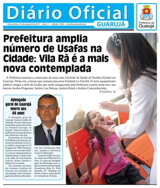 Diário Oficial
   Quinta-feira, 25 de agosto de 2011 • Ano 11 • Edição: 2350 • Distribuição gratuita
                                                                                        GUARUJÁ

Prefeitura amplia




                                                                                                  Luiz Moreaux
número de Usafas na
Cidade: Vila Rã é a mais
nova contemplada
  A Prefeitura anuncia a construção de mais uma Unidade de Saúde de Família (Usafa) em
Guarujá. Desta vez, o bairro que contará uma nova Unidade é a Vila Rã. O novo equipamento
público integra a série de Usafas que serão inauguradas pela Prefeitura a partir deste ano, nos
bairros Jardim Progresso, Jardim Las Palmas, Jardim Brasil e Jardim Conceiçãozinha.
                                                                                  Página 16

     Advogado
  geral de Guarujá
     morre aos
      44 anos
     O advogado geral de
 Guarujá, Gustavo Coelho de
 Almeida, 44 anos, faleceu na
 tarde desta quarta-feira (24),
 no Hospital Ipiranga, na
                                  Arquivo/PMG




 Capital, vítima de câncer. A
 prefeita de Guarujá decretou
 luto oficial por três dias.
     Funcionário de Carreira
 da Prefeitura de Guarujá, Al-
 meida foi admitido no servi-
 ço público municipal em 22
 de agosto de 1990. Durante a               tiva, em 1º de fevereiro deste
 carreira como servidor públi-              ano, assumiu a Advocacia
 co, exerceu várias funções na              Geral do Município.
 Administração. Dentre elas,                    Gustavo Coelho era casa-
 a de chefe da Procuradoria                 do e deixa dois filhos de 8 e 4
 Judicial, diretor Jurídico e               anos. O corpo do advogado
 diretor de Licitações.                     geral do Município será ve-
     Foi nomeado secretário                 lado no Memorial Necrópole
 dos Assuntos Jurídicos de                  Ecumênica (Rua Dr. Nilo
 Guarujá em novembro do                     Peçanha, 50 – Marapé), em
 ano passado. Com a homolo-                 Santos, onde o corpo deverá
 gação da reforma administra-               ser cremado às 16 horas.
 