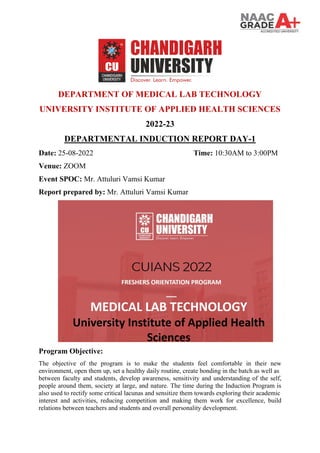 DEPARTMENT OF MEDICAL LAB TECHNOLOGY
UNIVERSITY INSTITUTE OF APPLIED HEALTH SCIENCES
2022-23
DEPARTMENTAL INDUCTION REPORT DAY-1
Date: 25-08-2022 Time: 10:30AM to 3:00PM
Venue: ZOOM
Event SPOC: Mr. Attuluri Vamsi Kumar
Report prepared by: Mr. Attuluri Vamsi Kumar
Program Objective:
The objective of the program is to make the students feel comfortable in their new
environment, open them up, set a healthy daily routine, create bonding in the batch as well as
between faculty and students, develop awareness, sensitivity and understanding of the self,
people around them, society at large, and nature. The time during the Induction Program is
also used to rectify some critical lacunas and sensitize them towards exploring their academic
interest and activities, reducing competition and making them work for excellence, build
relations between teachers and students and overall personality development.
 