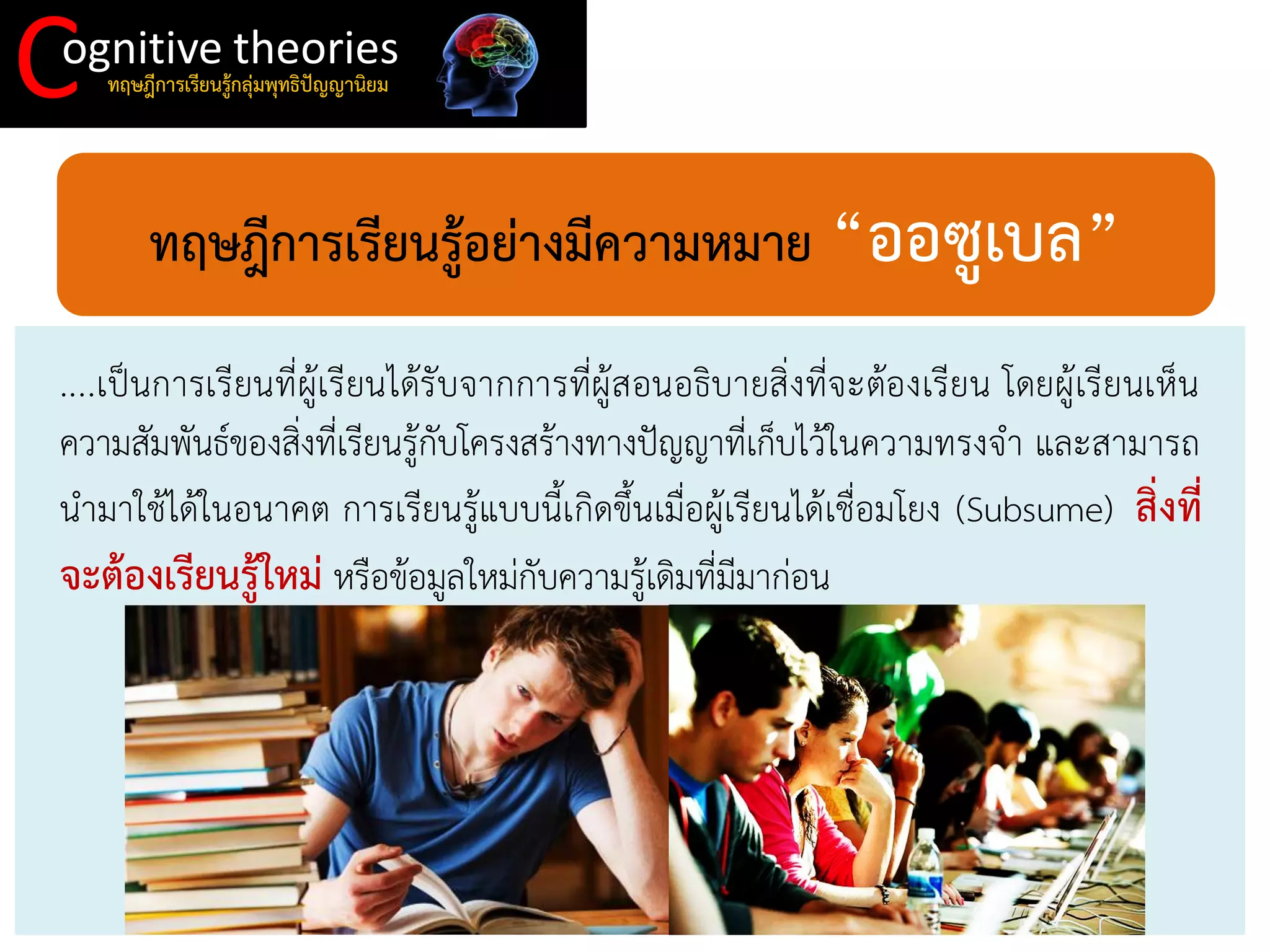 C 
ognitive theories 
ทฤษฎีการเรียนรู้กลุ่มพุทธิปัญญานิยม 
ทฤษฎีการเรียนรู้อย่างมีความหมาย “ออซูเบล” 
....เป็นการเรียนที่ผู้เรียนได้รับจากการที่ผู้สอนอธิบายสิ่งที่จะต้องเรียน โดยผู้เรียนเห็น ความสัมพันธ์ของสิ่งที่เรียนรู้กับโครงสร้างทางปัญญาที่เก็บไว้ในความทรงจา และสามารถ นามาใช้ได้ในอนาคต การเรียนรู้แบบนี้เกิดขึ้นเมื่อผู้เรียนได้เชื่อมโยง (Subsume) สิ่งที่ จะต้องเรียนรู้ใหม่ หรือข้อมูลใหม่กับความรู้เดิมที่มีมาก่อน  