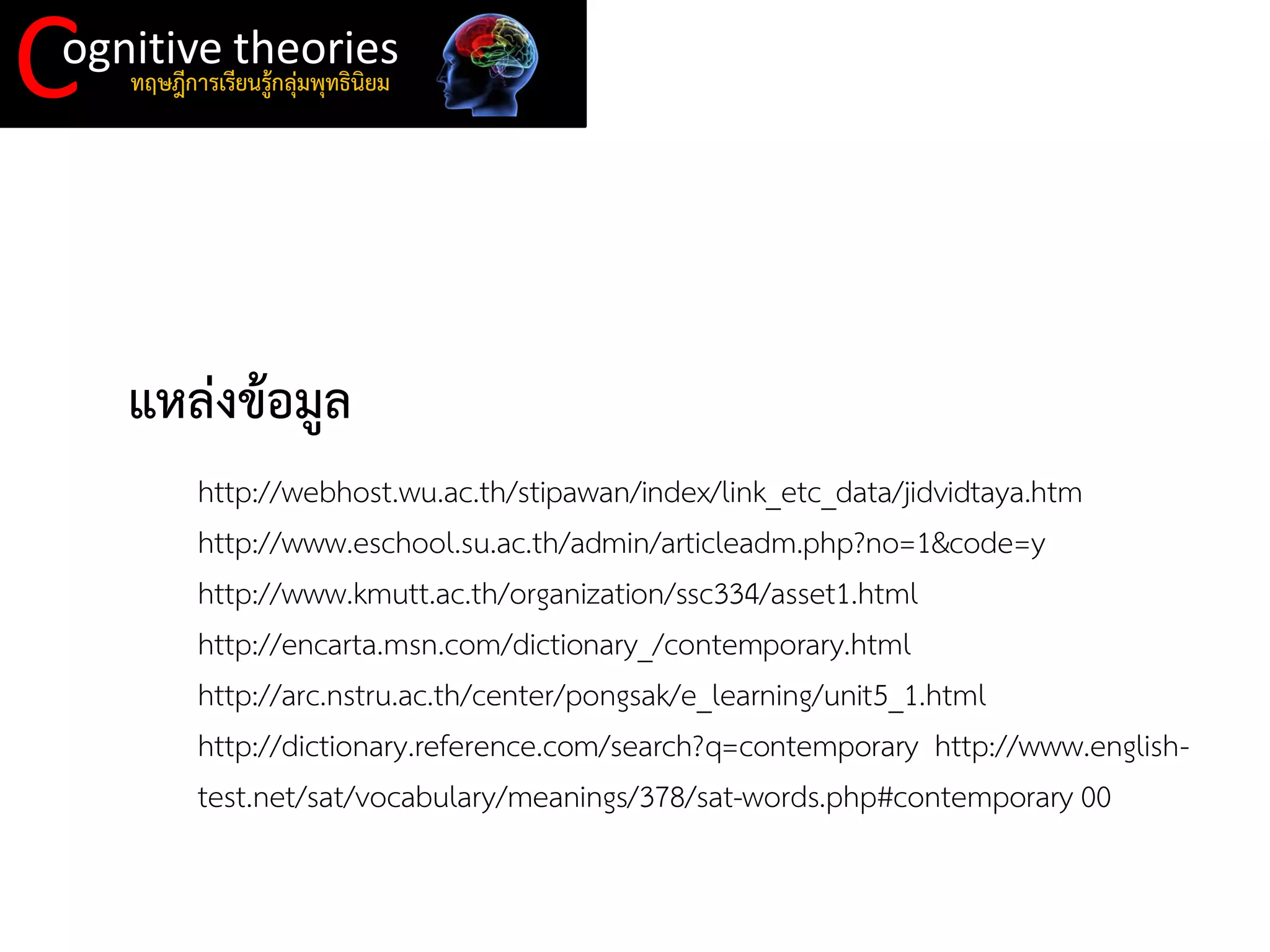 C 
ognitive theories 
ทฤษฎีการเรียนรู้กลุ่มพุทธินิยม 
แหล่งข้อมูล 
http://webhost.wu.ac.th/stipawan/index/link_etc_data/jidvidtaya.htm 
http://www.eschool.su.ac.th/admin/articleadm.php?no=1&code=y http://www.kmutt.ac.th/organization/ssc334/asset1.html http://encarta.msn.com/dictionary_/contemporary.html http://arc.nstru.ac.th/center/pongsak/e_learning/unit5_1.html 
http://dictionary.reference.com/search?q=contemporary http://www.english- test.net/sat/vocabulary/meanings/378/sat-words.php#contemporary 00  
