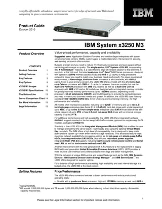 A highly-affordable, ultradense, uniprocessor server for edge-of-network and Web-based
computing in space-constrained environments



Product Guide
October 2010




                                                                       IBM System x3250 M3
Product Overview                       Value-priced performance, capacity and availability
                                       Suggested uses: Application Solution Providers and medium/large enterprises with space-
                                       constrained data centers, SMBs, custom apps, e-mail/collaboration, file/name/print, security,
                                       web serving, or branch office solution.
                                       Budgets are tight and you need to reduce IT infrastructure expenses and save space without
             CONTENTS                                                                            ®
                                       sacrificing performance or quality. The single-socket IBM System x3250 M3, incorporating
                                                            ®
Product Overview               1       IBM X-Architecture features, is a cost-efficient, edge-of-network solution to that dilemma. It
                                                                                            ®     ®
                                       supports, at the high end, the latest quad-core Intel Xeon 3400 Series processors, designed
Selling Features               1       with speedy 1333MHz memory access (FSB) and 8MB of L3 cache, to help provide the
                                       computing power you need to match your business needs and growth. For power-constrained
Key Features                   3
                                       environments, a low-voltage, dual-core Xeon processor is also available, with 4MB of
Key Options                    8       cache.If cost is your primary concern, the x3250 M3 offers a model with the affordable dual-
                                       core Celeron processor with 2MB of L3 cache. In between, there are models that use the
x3250 M3 Images                9       dual-core Pentium processor with 3MB of L3 cache, as well as a dual-core Core i3
                                       processor with 4MB of L3 cache. All models are designed with an integrated memory controller
x3250 M3 Specifications 10
                                       for greatly improved memory performance (up to 1333MHz access, depending on the
The Bottom Line              13        processor), 64-bit extensions (EM64T), and multithreading, to provide the computing power
                                       you need to match your business needs and growth. In addition, the x3250 M3 uses industry-
Server Comparison Chart 14             standard 1066/1333MHz DDR3 ECC (Error Checking and Correcting) memory—for high
                                       performance and reliability.
For More Information         15
                                                                                                   1
                                       All models offer impressive scalability, including up to 32GB of memory and up to two 3.5-
Legal Information            15        inch hot-swap enterprise-class Serial ATA II (SATA II) hard disk drives with a total capacity of
                                                  2
                                       up to 4TB , or up to two 3.5-inch simple-swap enterprise-class SATA II hard disk drives with
                                       a total capacity of up to 2TB, or four 2.5-inch hot-swap SAS drives with an internal storage
                                       capacity of up to 2.4TB.
                                       For additional performance and high availability, the x3250 M3 offers integrated hardware
                                       RAID-0/1 support standard in the hot-swap SAS/SATA models (optional for simple-swap SATA
                                       models), and optional RAID-10.
                                       Standard in the x3250 M3 is the Integrated Management Module (IMM) that enables the user
                                       to manage and control the server easily—both locally and, using the optional Virtual Media
                                       Key, remotely. The IMM offers a high level of manageability that is designed to keep costs
                                       down and the system up—even when network usage increases. This advanced feature helps
                                       maximize network availability by increasing uptime, as do hot-swap and simple-swap SATA
                                       HDDs; hot-swap/redundant SAS HDDs, ultra-efficient redundant power supplies;
                                       integrated RAID; IPMI 2.0 support, including highly secure remote power control and Serial
                                       over LAN; as well as text-console redirect over LAN.
                                       Another improvement with the new generation of X-Architecture is the replacement of legacy
                                       BIOS with next-generation United Extensible Firmware Interface (UEFI). UEFI provides a
                                       more intuitive user interface and understandable event logs and better management.
                                       With the inclusion of unique IBM service and support features such as the IMM, IBM Systems
                                                                                                  ™                      ™
                                       Director, IBM Systems Director Active Energy Manager , and IBM ServerGuide , the
                                       x3250 M3 is designed for superior uptime.
                                       For a balance of high-performance processing, high availability and vast internal storage at a
                                       budget price, the x3250 M3 is the ideal system.

Selling Features                       Price/Performance
                                       The x3250 M3 offers numerous features to boost performance and reduce product and
                                       operating costs:
                                       • Models with a quad-core Xeon processor, high-end 1333MHz memory access, and 8MB of
1
    Using RDIMMS.
2
    GB equals 1,000,000,000 bytes and TB equals 1,000,000,000,000 bytes when referring to hard disk drive capacity. Accessible
    capacity may be less.


                                                                                                                                        1
                     Please see the Legal Information section for important notices and information.
 