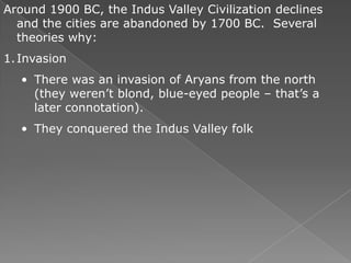 Around 1900 BC, the Indus Valley Civilization declines
  and the cities are abandoned by 1700 BC. Several
  theories why:
1. Invasion
   • There was an invasion of Aryans from the north
     (they weren’t blond, blue-eyed people – that’s a
     later connotation).
   • They conquered the Indus Valley folk
 