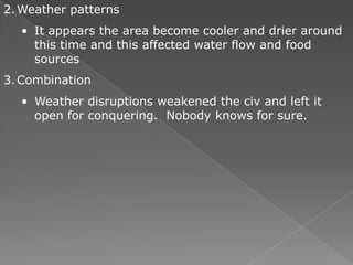2. Weather patterns
  • It appears the area become cooler and drier around
    this time and this affected water flow and food
    sources
3. Combination
  • Weather disruptions weakened the civ and left it
    open for conquering. Nobody knows for sure.
 