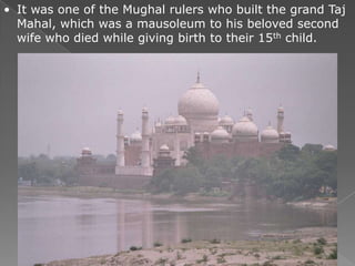 • It was one of the Mughal rulers who built the grand Taj
  Mahal, which was a mausoleum to his beloved second
  wife who died while giving birth to their 15th child.
 