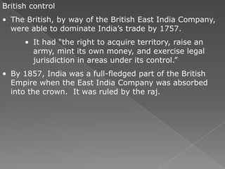 British control
• The British, by way of the British East India Company,
  were able to dominate India’s trade by 1757.
      • It had ―the right to acquire territory, raise an
        army, mint its own money, and exercise legal
        jurisdiction in areas under its control.‖
• By 1857, India was a full-fledged part of the British
  Empire when the East India Company was absorbed
  into the crown. It was ruled by the raj.
 