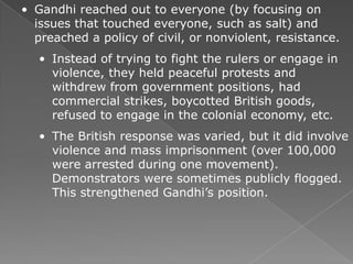 • Gandhi reached out to everyone (by focusing on
  issues that touched everyone, such as salt) and
  preached a policy of civil, or nonviolent, resistance.
   • Instead of trying to fight the rulers or engage in
     violence, they held peaceful protests and
     withdrew from government positions, had
     commercial strikes, boycotted British goods,
     refused to engage in the colonial economy, etc.
   • The British response was varied, but it did involve
     violence and mass imprisonment (over 100,000
     were arrested during one movement).
     Demonstrators were sometimes publicly flogged.
     This strengthened Gandhi’s position.
 