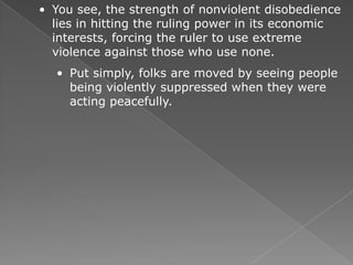 • You see, the strength of nonviolent disobedience
  lies in hitting the ruling power in its economic
  interests, forcing the ruler to use extreme
  violence against those who use none.
  • Put simply, folks are moved by seeing people
    being violently suppressed when they were
    acting peacefully.
 