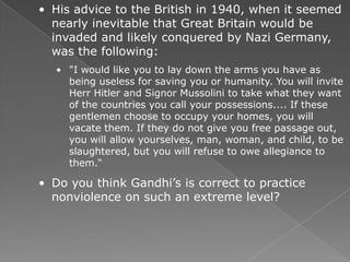 • His advice to the British in 1940, when it seemed
  nearly inevitable that Great Britain would be
  invaded and likely conquered by Nazi Germany,
  was the following:
   • "I would like you to lay down the arms you have as
     being useless for saving you or humanity. You will invite
     Herr Hitler and Signor Mussolini to take what they want
     of the countries you call your possessions.... If these
     gentlemen choose to occupy your homes, you will
     vacate them. If they do not give you free passage out,
     you will allow yourselves, man, woman, and child, to be
     slaughtered, but you will refuse to owe allegiance to
     them.―

• Do you think Gandhi’s is correct to practice
  nonviolence on such an extreme level?
 