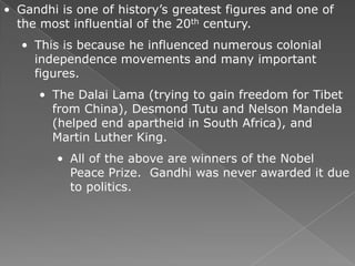 • Gandhi is one of history’s greatest figures and one of
  the most influential of the 20th century.
   • This is because he influenced numerous colonial
     independence movements and many important
     figures.
      • The Dalai Lama (trying to gain freedom for Tibet
        from China), Desmond Tutu and Nelson Mandela
        (helped end apartheid in South Africa), and
        Martin Luther King.
         • All of the above are winners of the Nobel
           Peace Prize. Gandhi was never awarded it due
           to politics.
 