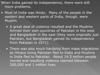 When India gained its independence, there were still
 more problems.
• Most of India was Hindu. Many of the people in the
  eastern and western parts of India, though, were
  Muslim.
  • A great deal of violence resulted and the Muslims
    formed their own countries of Pakistan in the west
    and Bangladesh in the east (they were originally just
    Pakistan, but Bangladesh gained its independence
    from Pakistan in 1971).
  • There was also much hardship from mass migrations
    as Hindus living Pakistan fled to India and Muslims
    in India fled to Pakistan. About 14.5 million people
    moved and resulting violence claimed between
    200,000 and 1 million lives.
 