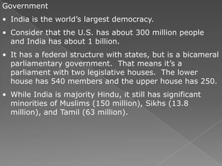 Government
• India is the world’s largest democracy.
• Consider that the U.S. has about 300 million people
  and India has about 1 billion.
• It has a federal structure with states, but is a bicameral
  parliamentary government. That means it’s a
  parliament with two legislative houses. The lower
  house has 540 members and the upper house has 250.
• While India is majority Hindu, it still has significant
  minorities of Muslims (150 million), Sikhs (13.8
  million), and Tamil (63 million).
 