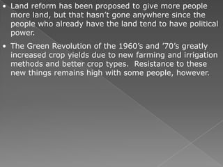 • Land reform has been proposed to give more people
  more land, but that hasn’t gone anywhere since the
  people who already have the land tend to have political
  power.
• The Green Revolution of the 1960’s and ’70’s greatly
  increased crop yields due to new farming and irrigation
  methods and better crop types. Resistance to these
  new things remains high with some people, however.
 