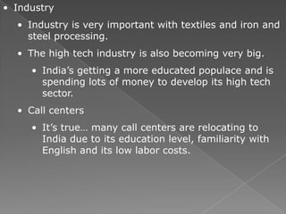 • Industry
  • Industry is very important with textiles and iron and
    steel processing.
  • The high tech industry is also becoming very big.
     • India’s getting a more educated populace and is
       spending lots of money to develop its high tech
       sector.
  • Call centers
     • It’s true… many call centers are relocating to
       India due to its education level, familiarity with
       English and its low labor costs.
 