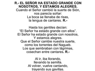 R.- EL SEÑOR HA ESTADO GRANDE CON
NOSOTROS, Y ESTAMOS ALEGRES.
Cuando el Señor cambió la suerte de Sión,
nos parecía soñar:
La boca se llenaba de risas,
la lengua de cantares. R.-
Hasta los gentiles decían:
“El Señor ha estado grande con ellos”.
El Señor ha estado grande con nosotros,
Y estamos alegres.
Que el Señor cambie nuestra suerte,
como los torrentes del Nagueb.
Los que sembraban con lágrimas,
cosechan entre cantares. R.-
Al ir, iba llorando,
llevando la semilla.
Al volver, vuelve cantando,
trayendo sus gavillas.
 