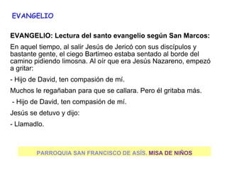 PARROQUIA SAN FRANCISCO DE ASÍS. MISA DE NIÑOS
EVANGELIO
EVANGELIO: Lectura del santo evangelio según San Marcos:
En aquel tiempo, al salir Jesús de Jericó con sus discípulos y
bastante gente, el ciego Bartimeo estaba sentado al borde del
camino pidiendo limosna. Al oír que era Jesús Nazareno, empezó
a gritar:
- Hijo de David, ten compasión de mí.
Muchos le regañaban para que se callara. Pero él gritaba más.
- Hijo de David, ten compasión de mí.
Jesús se detuvo y dijo:
- Llamadlo.
 