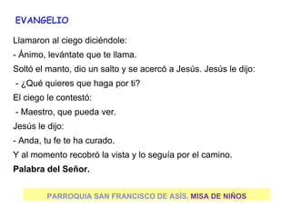 PARROQUIA SAN FRANCISCO DE ASÍS. MISA DE NIÑOS
EVANGELIO
Llamaron al ciego diciéndole:
- Ánimo, levántate que te llama.
Soltó el manto, dio un salto y se acercó a Jesús. Jesús le dijo:
- ¿Qué quieres que haga por ti?
El ciego le contestó:
- Maestro, que pueda ver.
Jesús le dijo:
- Anda, tu fe te ha curado.
Y al momento recobró la vista y lo seguía por el camino.
Palabra del Señor.
 